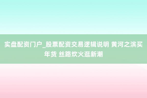 实盘配资门户_股票配资交易逻辑说明 黄河之滨买年货 丝路炊火逛新潮