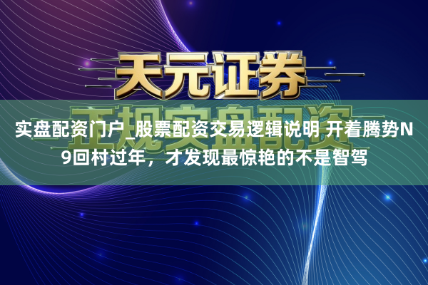 实盘配资门户_股票配资交易逻辑说明 开着腾势N9回村过年，才发现最惊艳的不是智驾