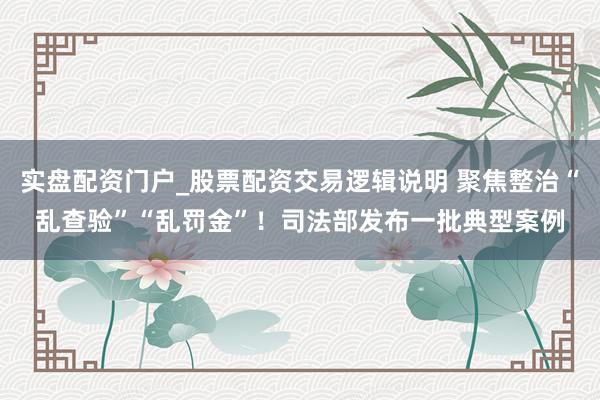 实盘配资门户_股票配资交易逻辑说明 聚焦整治“乱查验”“乱罚金”！司法部发布一批典型案例