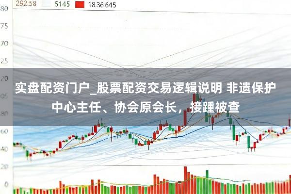 实盘配资门户_股票配资交易逻辑说明 非遗保护中心主任、协会原会长，接踵被查