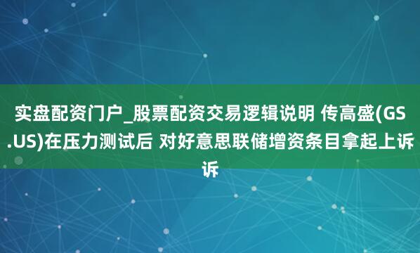 实盘配资门户_股票配资交易逻辑说明 传高盛(GS.US)在压力测试后 对好意思联储增资条目拿起上诉
