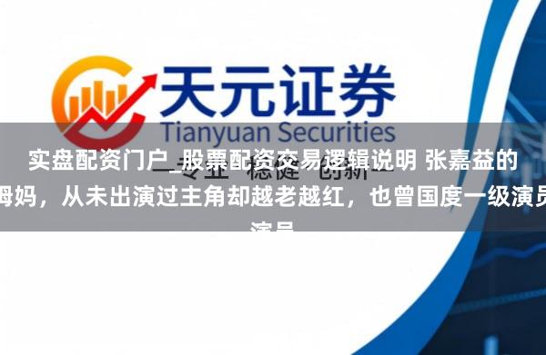 实盘配资门户_股票配资交易逻辑说明 张嘉益的姆妈，从未出演过主角却越老越红，也曾国度一级演员