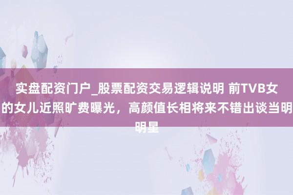 实盘配资门户_股票配资交易逻辑说明 前TVB女星的女儿近照旷费曝光，高颜值长相将来不错出谈当明星