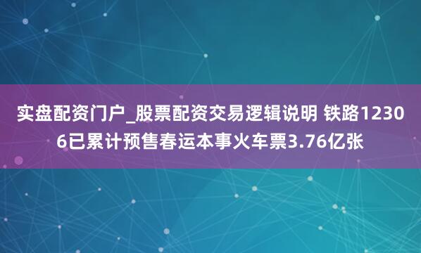 实盘配资门户_股票配资交易逻辑说明 铁路12306已累计预售春运本事火车票3.76亿张