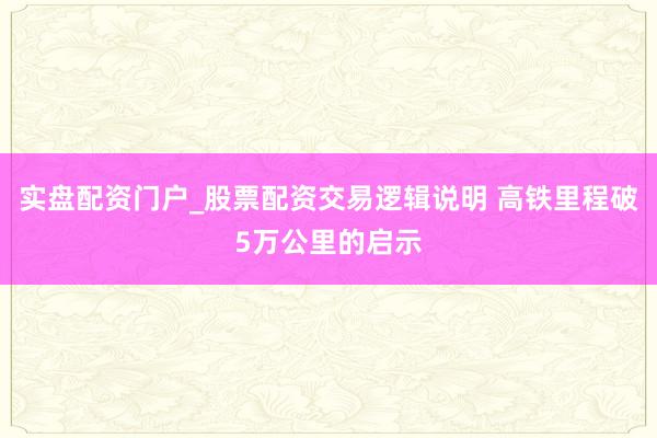 实盘配资门户_股票配资交易逻辑说明 高铁里程破5万公里的启示