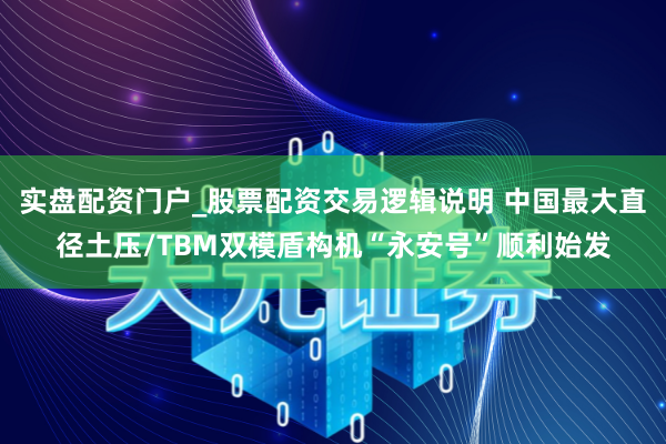 实盘配资门户_股票配资交易逻辑说明 中国最大直径土压/TBM双模盾构机“永安号”顺利始发