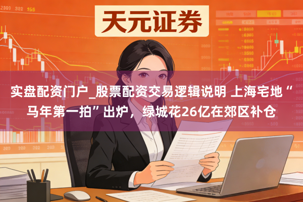 实盘配资门户_股票配资交易逻辑说明 上海宅地“马年第一拍”出炉，绿城花26亿在郊区补仓