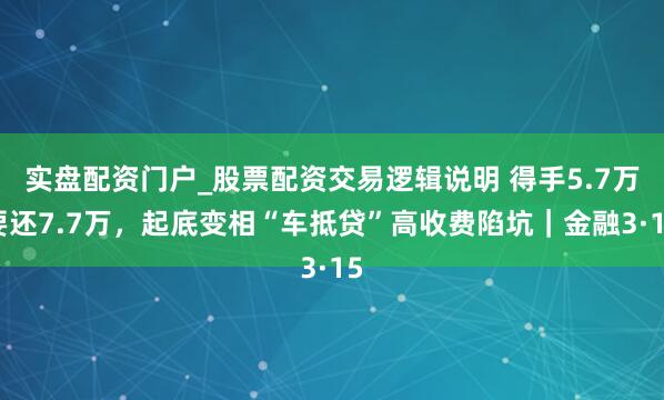 实盘配资门户_股票配资交易逻辑说明 得手5.7万要还7.7万，起底变相“车抵贷”高收费陷坑｜金融3·15
