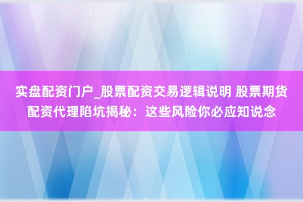 实盘配资门户_股票配资交易逻辑说明 股票期货配资代理陷坑揭秘：这些风险你必应知说念