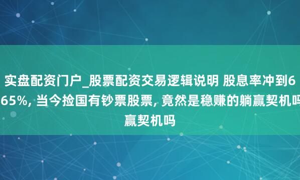 实盘配资门户_股票配资交易逻辑说明 股息率冲到6.65%, 当今捡国有钞票股票, 竟然是稳赚的躺赢契机吗