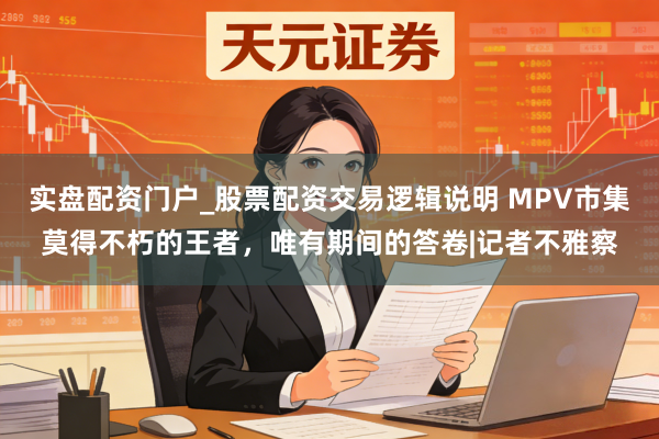 实盘配资门户_股票配资交易逻辑说明 MPV市集莫得不朽的王者，唯有期间的答卷|记者不雅察