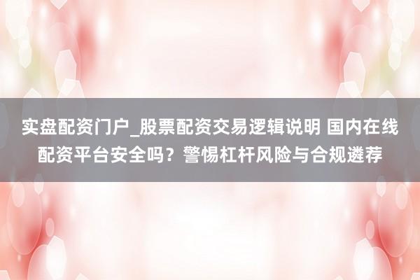 实盘配资门户_股票配资交易逻辑说明 国内在线配资平台安全吗?警惕杠杆风险与合规遴荐