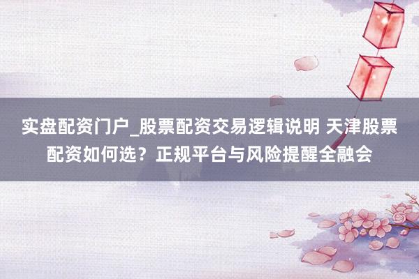 实盘配资门户_股票配资交易逻辑说明 天津股票配资如何选？正规平台与风险提醒全融会