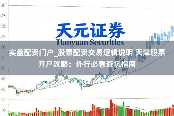 实盘配资门户_股票配资交易逻辑说明 天津股票开户攻略：外行必看避坑指南