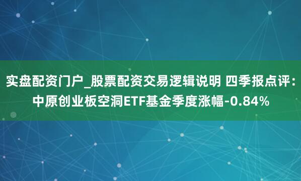 实盘配资门户_股票配资交易逻辑说明 四季报点评：中原创业板空洞ETF基金季度涨幅-0.84%