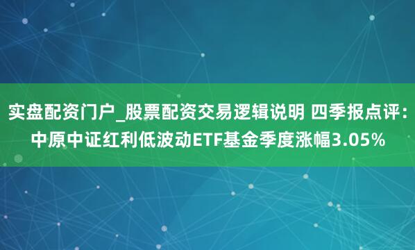 实盘配资门户_股票配资交易逻辑说明 四季报点评：中原中证红利低波动ETF基金季度涨幅3.05%