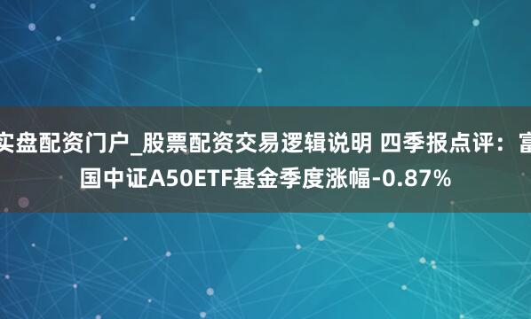 实盘配资门户_股票配资交易逻辑说明 四季报点评：富国中证A50ETF基金季度涨幅-0.87%