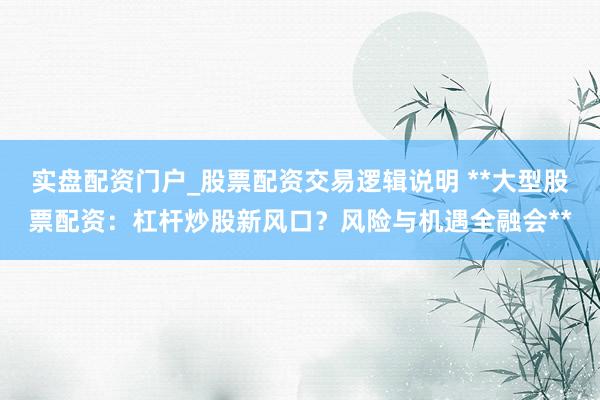 实盘配资门户_股票配资交易逻辑说明 **大型股票配资：杠杆炒股新风口？风险与机遇全融会**