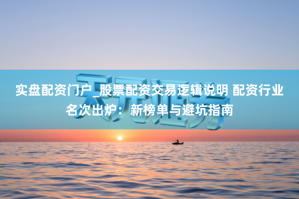 实盘配资门户_股票配资交易逻辑说明 配资行业名次出炉：新榜单与避坑指南