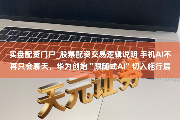 实盘配资门户_股票配资交易逻辑说明 手机AI不再只会聊天，华为创始“跟随式AI”切入施行层