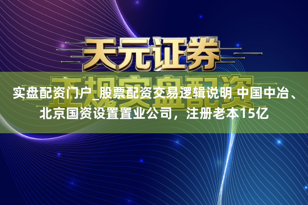 实盘配资门户_股票配资交易逻辑说明 中国中冶、北京国资设置置业公司，注册老本15亿