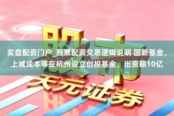 实盘配资门户_股票配资交易逻辑说明 国新基金、上城成本等在杭州设立创投基金,出资额10亿