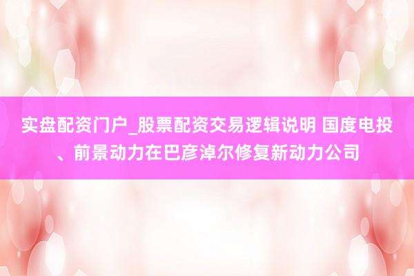 实盘配资门户_股票配资交易逻辑说明 国度电投、前景动力在巴彦淖尔修复新动力公司