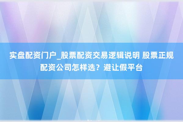 实盘配资门户_股票配资交易逻辑说明 股票正规配资公司怎样选？避让假平台