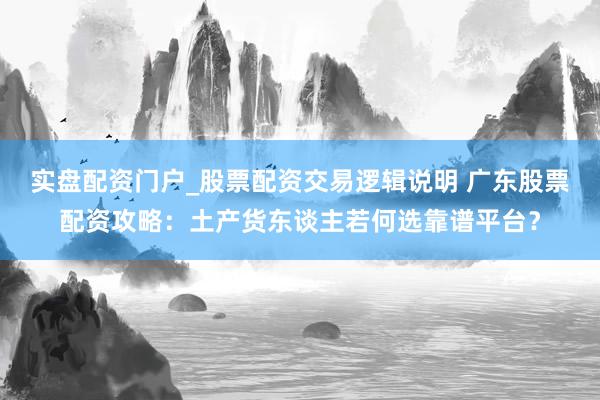 实盘配资门户_股票配资交易逻辑说明 广东股票配资攻略：土产货东谈主若何选靠谱平台？