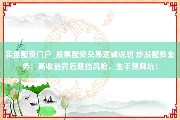 实盘配资门户_股票配资交易逻辑说明 炒股配资业务:高收益背后遮挡风险,生手别踩坑!