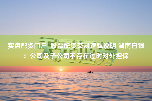 实盘配资门户_股票配资交易逻辑说明 湖南白银：公司及子公司不存在过时对外担保