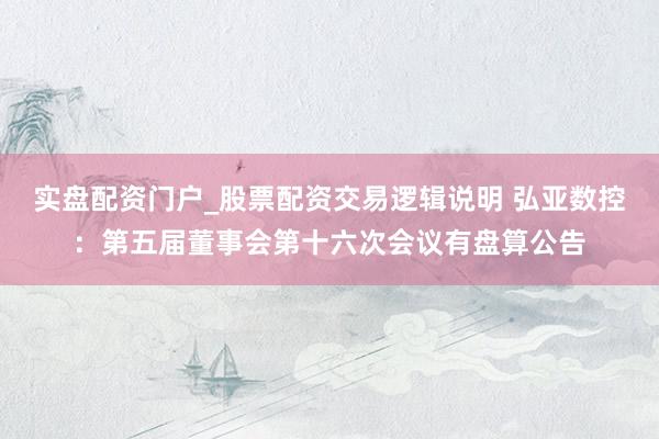 实盘配资门户_股票配资交易逻辑说明 弘亚数控：第五届董事会第十六次会议有盘算公告
