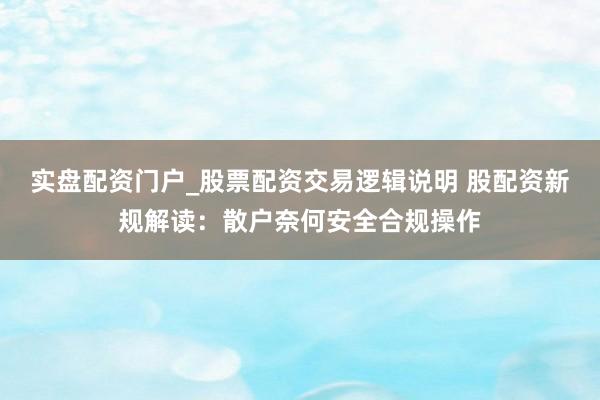 实盘配资门户_股票配资交易逻辑说明 股配资新规解读：散户奈何安全合规操作