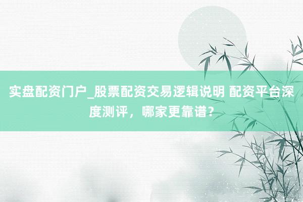 实盘配资门户_股票配资交易逻辑说明 配资平台深度测评，哪家更靠谱？