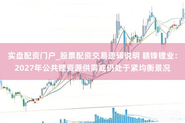 实盘配资门户_股票配资交易逻辑说明 赣锋锂业：2027年公共锂资源供需或仍处于紧均衡景况