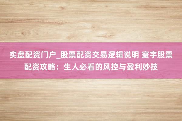 实盘配资门户_股票配资交易逻辑说明 寰宇股票配资攻略：生人必看的风控与盈利妙技