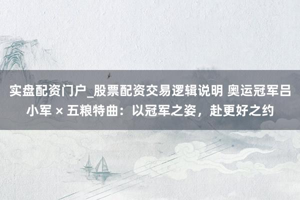 实盘配资门户_股票配资交易逻辑说明 奥运冠军吕小军 × 五粮特曲:以冠军之姿,赴更好之约