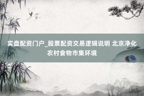 实盘配资门户_股票配资交易逻辑说明 北京净化农村食物市集环境