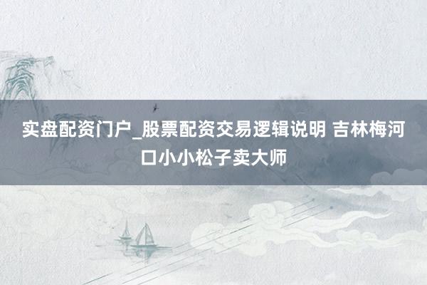 实盘配资门户_股票配资交易逻辑说明 吉林梅河口小小松子卖大师