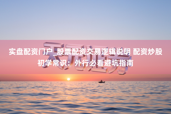 实盘配资门户_股票配资交易逻辑说明 配资炒股初学常识：外行必看避坑指南
