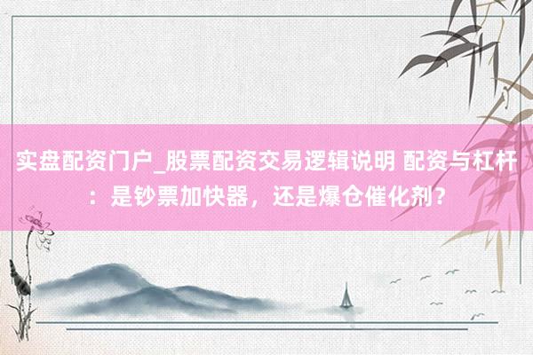 实盘配资门户_股票配资交易逻辑说明 配资与杠杆：是钞票加快器，还是爆仓催化剂？