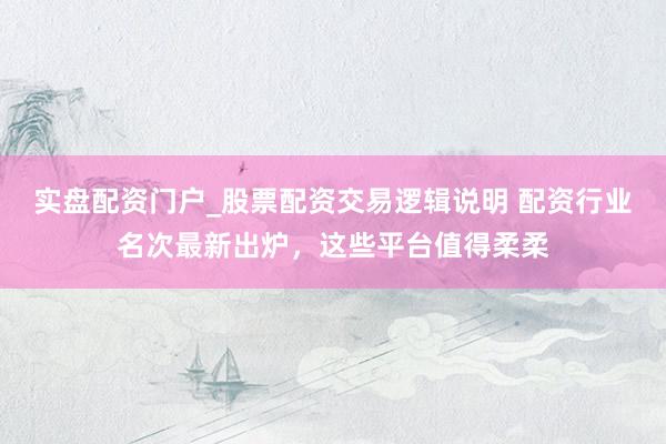 实盘配资门户_股票配资交易逻辑说明 配资行业名次最新出炉,这些平台值得柔柔