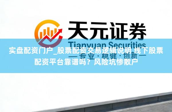 实盘配资门户_股票配资交易逻辑说明 线下股票配资平台靠谱吗?风险坑惨散户