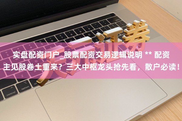 实盘配资门户_股票配资交易逻辑说明 ** 配资主见股卷土重来？三大中枢龙头抢先看，散户必读！