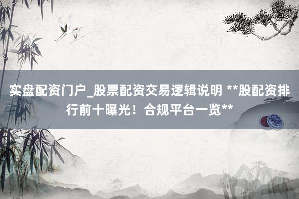 实盘配资门户_股票配资交易逻辑说明 **股配资排行前十曝光！合规平台一览**